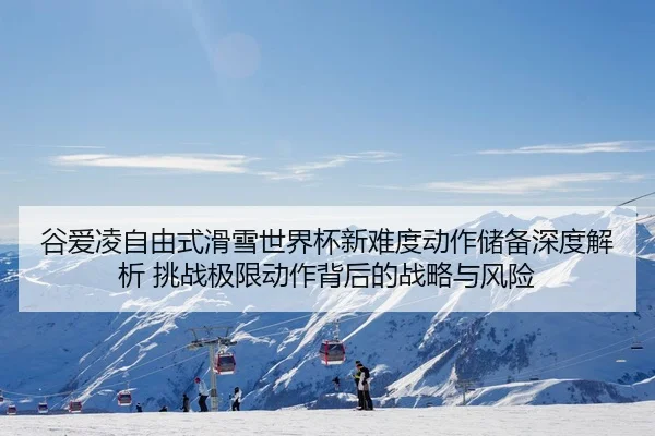 谷爱凌自由式滑雪世界杯新难度动作储备深度解析 挑战极限动作背后的战略与风险
